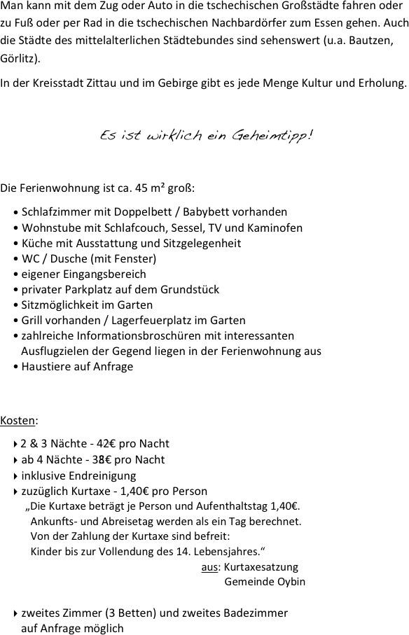 
Man kann mit dem Zug oder Auto in die tschechischen Großstädte fahren oder zu Fuß oder per Rad in die tschechischen Nachbardörfer zum Essen gehen. Auch die Städte des mittelalterlichen Städtebundes sind sehenswert (u.a. Bautzen, Görlitz).
In der Kreisstadt Zittau und im Gebirge gibt es jede Menge Kultur und Erholung.

Es ist wirklich ein Geheimtipp!

Die Ferienwohnung ist ca. 45 m² groß:
 Schlafzimmer mit Doppelbett / Babybett vorhanden
Wohnstube mit Schlafcouch, Sessel, TV und Kaminofen
Küche mit Ausstattung und Sitzgelegenheit
WC / Dusche (mit Fenster)
eigener Eingangsbereich
privater Parkplatz auf dem Grundstück
Sitzmöglichkeit im Garten
Grill vorhanden / Lagerfeuerplatz im Garten
zahlreiche Informationsbroschüren mit interessanten
   Ausflugzielen der Gegend liegen in der Ferienwohnung aus
Haustiere auf Anfrage


Kosten:
 2 & 3 Nächte - 40€ pro Nacht
 ab 4 Nächte - 35€ pro Nacht
 inklusive Endreinigung
 zuzüglich Kurtaxe - 1,40€ pro Person
„Die Kurtaxe beträgt je Person und Aufenthaltstag 1,40€. 
  Ankunfts- und Abreisetag werden als ein Tag berechnet. 
  Von der Zahlung der Kurtaxe sind befreit: 
  Kinder bis zur Vollendung des 14. Lebensjahres.“
                            aus: Kurtaxesatzung
                                              Gemeinde Oybin

 zweites Zimmer (3 Betten) und zweites Badezimmer
   auf Anfrage möglich
